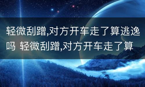 轻微刮蹭,对方开车走了算逃逸吗 轻微刮蹭,对方开车走了算逃逸吗
