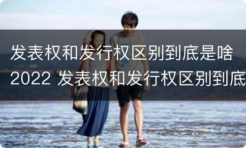 发表权和发行权区别到底是啥2022 发表权和发行权区别到底是啥2022年的
