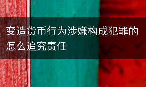 变造货币行为涉嫌构成犯罪的怎么追究责任