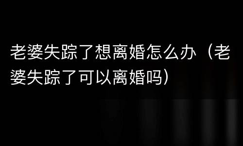 老婆失踪了想离婚怎么办（老婆失踪了可以离婚吗）