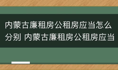 内蒙古廉租房公租房应当怎么分别 内蒙古廉租房公租房应当怎么分别进行申请
