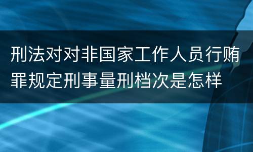 刑法对对非国家工作人员行贿罪规定刑事量刑档次是怎样