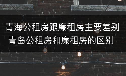 青海公租房跟廉租房主要差别 青岛公租房和廉租房的区别