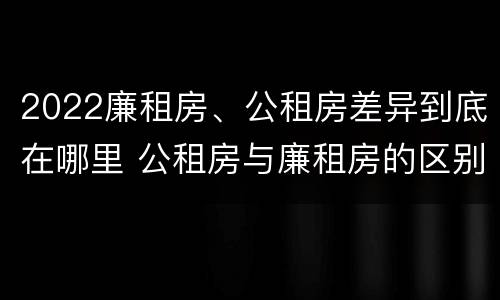 2022廉租房、公租房差异到底在哪里 公租房与廉租房的区别都在此,别再搞错了!