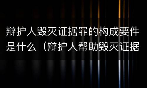 辩护人毁灭证据罪的构成要件是什么（辩护人帮助毁灭证据罪）