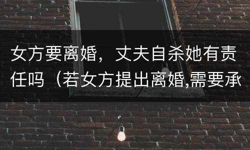 女方要离婚，丈夫自杀她有责任吗（若女方提出离婚,需要承担什么责任?）