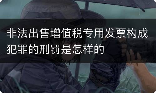 非法出售增值税专用发票构成犯罪的刑罚是怎样的