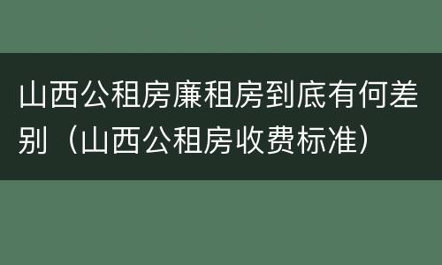 山西公租房廉租房到底有何差别（山西公租房收费标准）