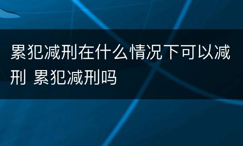 累犯减刑在什么情况下可以减刑 累犯减刑吗