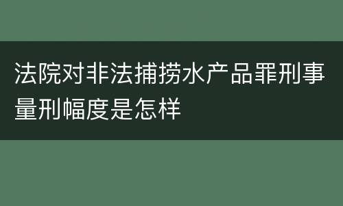 法院对非法捕捞水产品罪刑事量刑幅度是怎样
