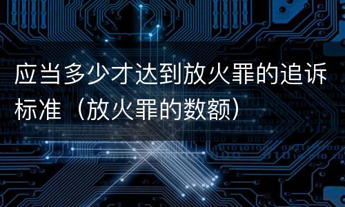应当多少才达到放火罪的追诉标准（放火罪的数额）