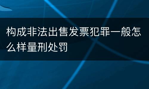 构成非法出售发票犯罪一般怎么样量刑处罚
