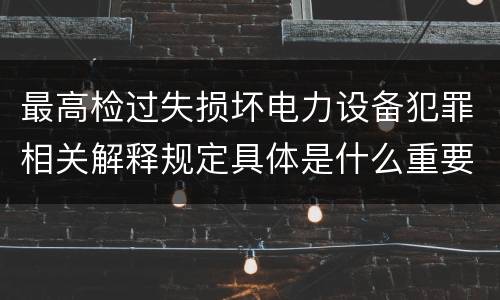 最高检过失损坏电力设备犯罪相关解释规定具体是什么重要内容