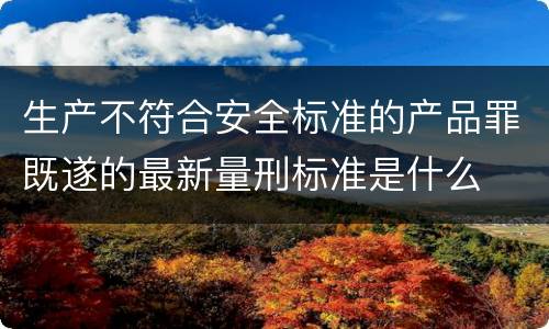 生产不符合安全标准的产品罪既遂的最新量刑标准是什么