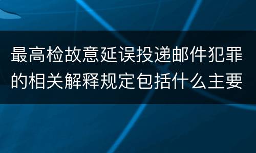 最高检故意延误投递邮件犯罪的相关解释规定包括什么主要内容