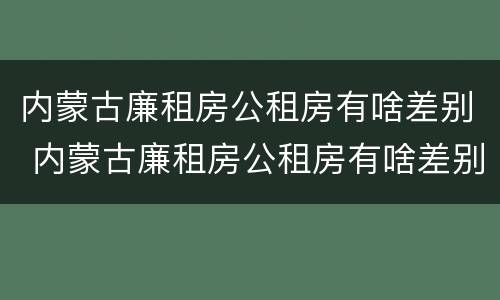 内蒙古廉租房公租房有啥差别 内蒙古廉租房公租房有啥差别吗
