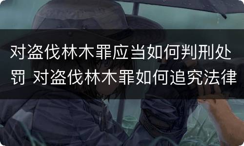 对盗伐林木罪应当如何判刑处罚 对盗伐林木罪如何追究法律责任