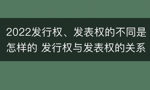 2022发行权、发表权的不同是怎样的 发行权与发表权的关系