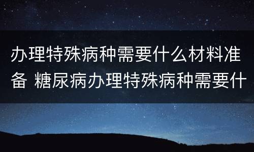 办理特殊病种需要什么材料准备 糖尿病办理特殊病种需要什么材料准备