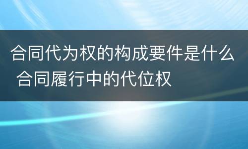 合同代为权的构成要件是什么 合同履行中的代位权