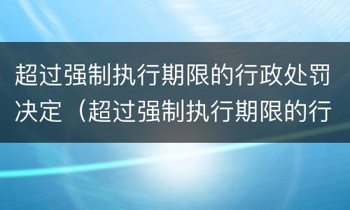 超过强制执行期限的行政处罚决定（超过强制执行期限的行政处罚决定书怎么写）