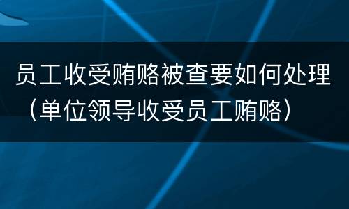 员工收受贿赂被查要如何处理（单位领导收受员工贿赂）