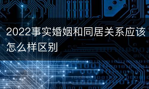 2022事实婚姻和同居关系应该怎么样区别