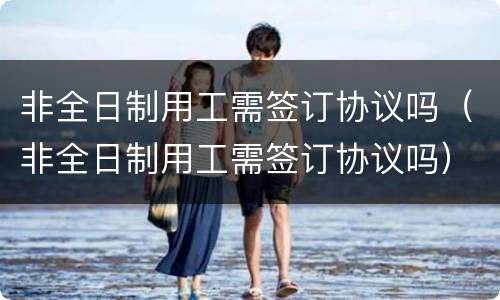 非全日制用工需签订协议吗（非全日制用工需签订协议吗）