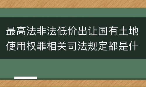 最高法非法低价出让国有土地使用权罪相关司法规定都是什么