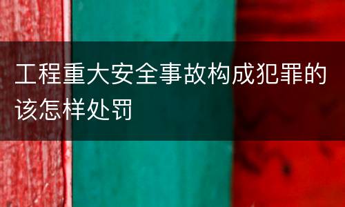 工程重大安全事故构成犯罪的该怎样处罚