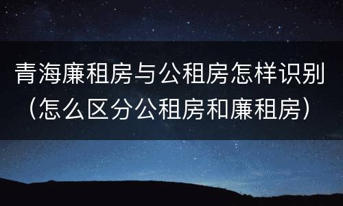 青海廉租房与公租房怎样识别（怎么区分公租房和廉租房）