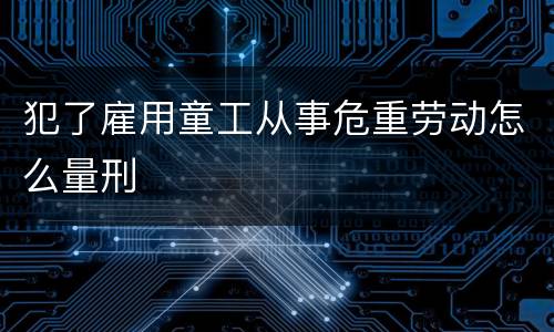 犯了雇用童工从事危重劳动怎么量刑