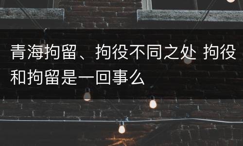 青海拘留、拘役不同之处 拘役和拘留是一回事么