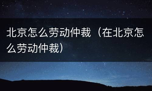 北京怎么劳动仲裁（在北京怎么劳动仲裁）