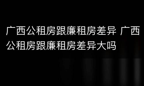 广西公租房跟廉租房差异 广西公租房跟廉租房差异大吗