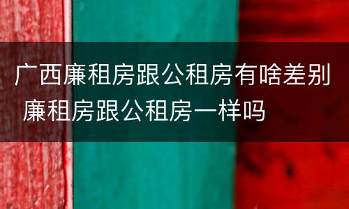 广西廉租房跟公租房有啥差别 廉租房跟公租房一样吗