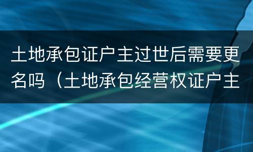 土地承包证户主过世后需要更名吗（土地承包经营权证户主死亡需要变更嘛）