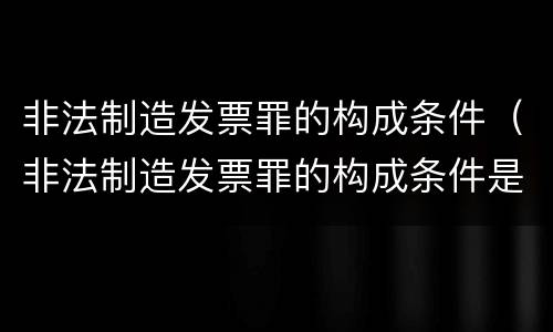 非法制造发票罪的构成条件（非法制造发票罪的构成条件是什么）