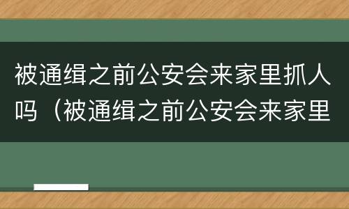 被通缉之前公安会来家里抓人吗（被通缉之前公安会来家里抓人吗知乎）