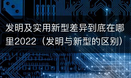 发明及实用新型差异到底在哪里2022（发明与新型的区别）