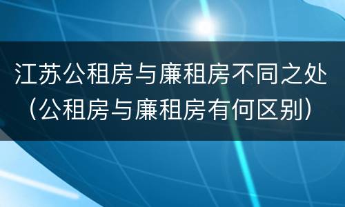 江苏公租房与廉租房不同之处（公租房与廉租房有何区别）