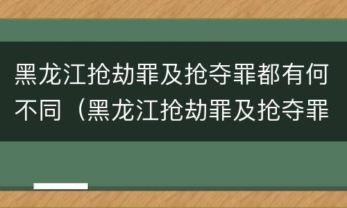 黑龙江抢劫罪及抢夺罪都有何不同（黑龙江抢劫罪及抢夺罪都有何不同之处）