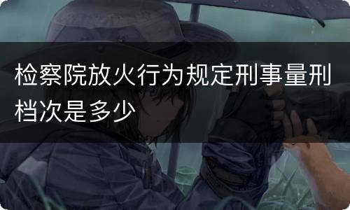 检察院放火行为规定刑事量刑档次是多少