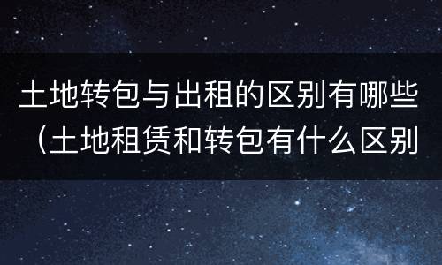 土地转包与出租的区别有哪些（土地租赁和转包有什么区别）