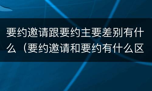 要约邀请跟要约主要差别有什么（要约邀请和要约有什么区别）