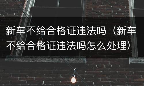 新车不给合格证违法吗（新车不给合格证违法吗怎么处理）