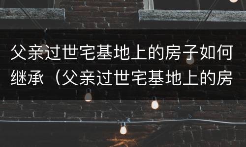 父亲过世宅基地上的房子如何继承（父亲过世宅基地上的房子如何继承给子女）