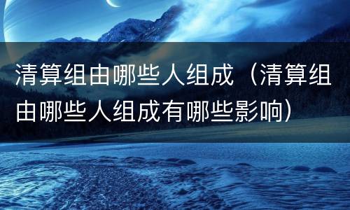 清算组由哪些人组成（清算组由哪些人组成有哪些影响）