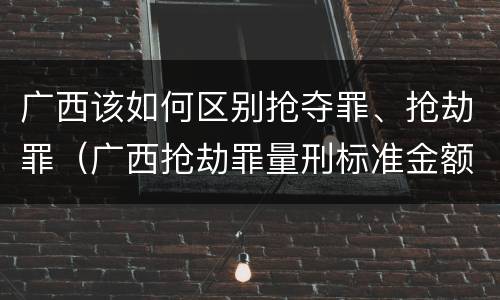 广西该如何区别抢夺罪、抢劫罪（广西抢劫罪量刑标准金额）