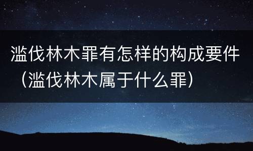 滥伐林木罪有怎样的构成要件（滥伐林木属于什么罪）